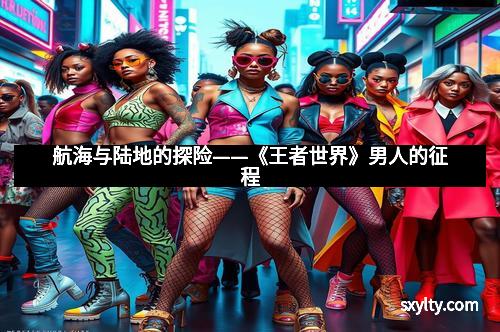 航海与陆地的探险——《王者世界》男人的征程